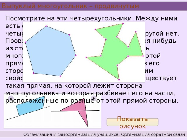 Выпуклый многоугольник – продвинутым Посмотрите на эти четырехугольники. Между ними есть существенное различие. Один четырехугольник является выпуклым, а другой нет. Проведем прямую, на которой лежит какая-нибудь из сторон выпуклого многоугольника. Весь многоугольник лежит по одну сторону от этой прямой. И это выполняется для каждой из его сторон. А невыпуклый многоугольник таким свойством не обладает. Вы видите, что существует такая прямая, на которой лежит сторона многоугольника и которая разбивает его на части, расположенные по разные от этой прямой стороны. Показать рисунок Организация и самоорганизация учащихся. Организация обратной связи