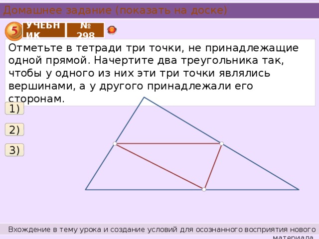 Домашнее задание (показать на доске) УЧЕБНИК № 298 Отметьте в тетради три точки, не принадлежащие одной прямой. Начертите два треугольника так, чтобы у одного из них эти три точки являлись вершинами, а у другого принадлежали его сторонам. 1) 2) 3) Вхождение в тему урока и создание условий для осознанного восприятия нового материала.