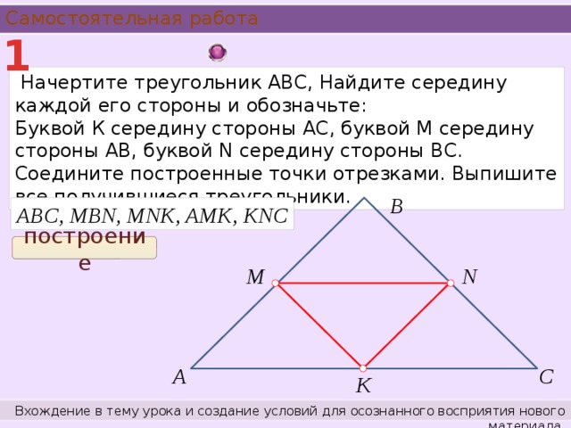 Самостоятельная работа 1  Начертите треугольник АВС, Найдите середину каждой его стороны и обозначьте: Буквой К середину стороны АС, буквой М середину стороны АВ, буквой N середину стороны ВС. Соедините построенные точки отрезками. Выпишите все получившиеся треугольники. В ABC, MBN, MNK, AMK, KNC построение М N А С К Вхождение в тему урока и создание условий для осознанного восприятия нового материала.