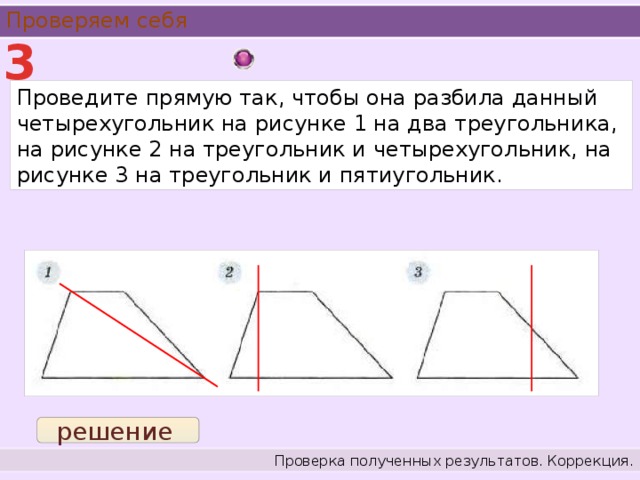 Проверяем себя 3 Проведите прямую так, чтобы она разбила данный четырехугольник на рисунке 1 на два треугольника, на рисунке 2 на треугольник и четырехугольник, на рисунке 3 на треугольник и пятиугольник. решение Проверка полученных результатов. Коррекция.