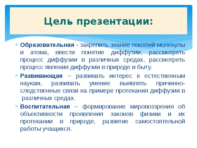 Цель презентации: Образовательная - закрепить знание понятий молекулы и атома, ввести понятие диффузии, рассмотреть процесс диффузии в различных средах, рассмотреть процесс явления диффузии в природе и быту. Развивающая – развивать интерес к естественным наукам, развивать умение выявлять причинно-следственные связи на примере протекания диффузии в различных средах. Воспитательная – формирование мировоззрения об объективности проявления законов физики и их протекании в природе, развитие самостоятельной работы учащихся. 