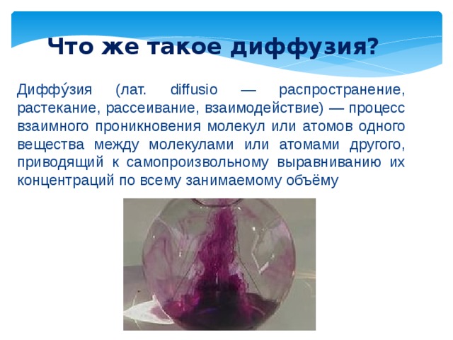 Что же такое диффузия? Диффу́зия (лат. diffusio — распространение, растекание, рассеивание, взаимодействие) — процесс взаимного проникновения молекул или атомов одного вещества между молекулами или атомами другого, приводящий к самопроизвольному выравниванию их концентраций по всему занимаемому объёму 