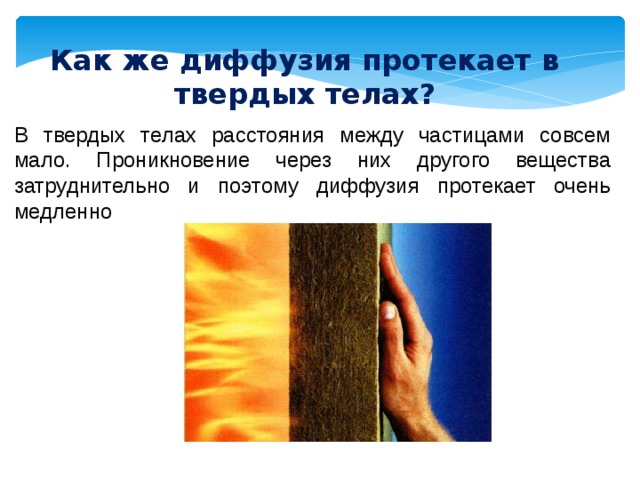 Как же диффузия протекает в твердых телах? В твердых телах расстояния между частицами совсем мало. Проникновение через них другого вещества затруднительно и поэтому диффузия протекает очень медленно 