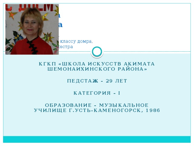 Худякова  Светлана  Юрьевна  преподаватель по классу домра,  руководитель оркестра КГКП «Школа искусств акимата Шемонаихинского района»  Педстаж – 29 лет  Категория – I  Образование – музыкальное училище г.Усть-Каменогорск, 1986