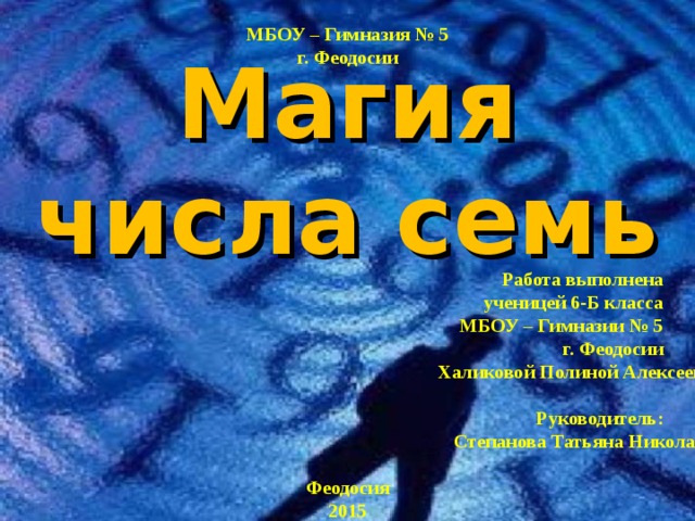 МБОУ – Гимназия № 5 г. Феодосии Магия числа семь Работа выполнена ученицей 6-Б класса МБОУ – Гимназии № 5 г. Феодосии Халиковой Полиной Алексеевной  Руководитель: Степанова Татьяна Николаевна Феодосия 2015  