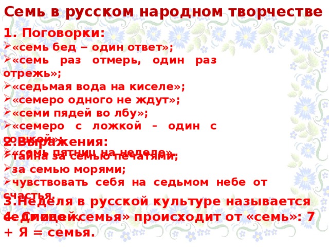 Семь в русском народном творчестве 1. Поговорки: «семь бед ‒ один ответ»; «семь раз отмерь, один раз отрежь»; «седьмая вода на киселе»; « семеро одного не ждут»; «семи пядей во лбу»; «семеро с ложкой – один с сошкой»; «семь пятниц на нелеле». 2.Выражения: тайна за семью печатями; за семью морями; чувствовать себя на седьмом небе от счастья. 3.Неделя в русской культуре называется седмицей. 4. Слово «семья» происходит от «семь»: 7 + Я = семья. 