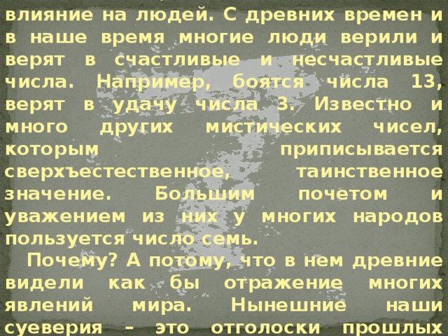 Введение Среди тайн особое место занимают тайны чисел, их возникновение и влияние на людей. С древних времен и в наше время многие люди верили и верят в счастливые и несчастливые числа. Например, боятся числа 13, верят в удачу числа 3. Известно и много других мистических чисел, которым приписывается сверхъестественное, таинственное значение. Большим почетом и уважением из них у многих народов пользуется число семь. Почему? А потому, что в нем древние видели как бы отражение многих явлений мира. Нынешние наши суеверия – это отголоски прошлых представлений о мистической силе числа. Введение  
