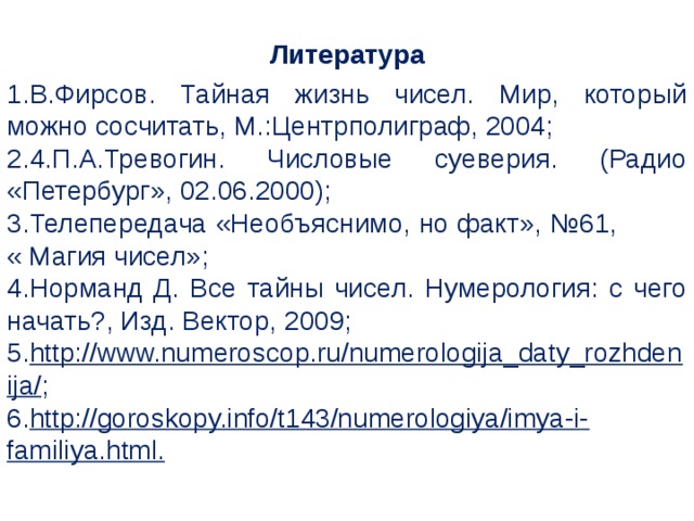 Литература В.Фирсов. Тайная жизнь чисел. Мир, который можно сосчитать, М.:Центрполиграф, 2004; 4.П.А.Тревогин. Числовые суеверия. (Радио «Петербург», 02.06.2000); Телепередача «Необъяснимо, но факт», №61, « Магия чисел»; Норманд Д. Все тайны чисел. Нумерология: с чего начать?, Изд. Вектор, 2009; http://www.numeroscop.ru/numerologija_daty_rozhdenija/ ; http://goroskopy.info/t143/numerologiya/imya-i-familiya.html.  