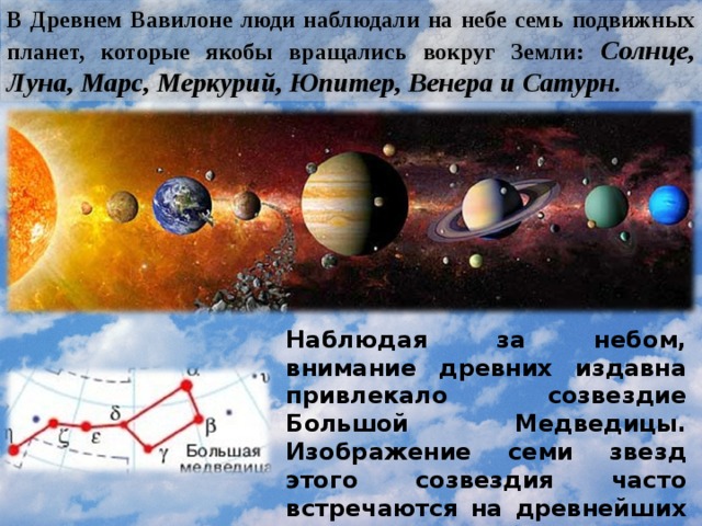 В Древнем Вавилоне люди наблюдали на небе семь подвижных планет, которые якобы вращались вокруг Земли: Солнце, Луна, Марс, Меркурий, Юпитер, Венера и Сатурн. Наблюдая за небом, внимание древних издавна привлекало созвездие Большой Медведицы. Изображение семи звезд этого созвездия часто встречаются на древнейших изделиях. 
