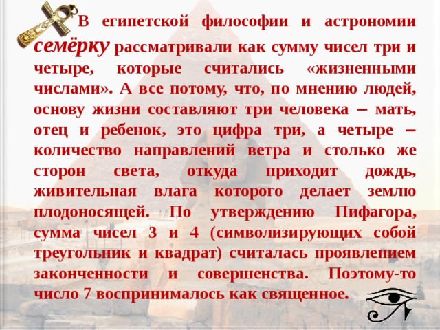  В египетской философии и астрономии семёрку рассматривали как сумму чисел три и четыре, которые считались «жизненными числами». А все потому, что, по мнению людей, основу жизни составляют три человека ‒ мать, отец и ребенок, это цифра три, а четыре ‒ количество направлений ветра и столько же сторон света, откуда приходит дождь, живительная влага которого делает землю плодоносящей. По утверждению Пифагора, сумма чисел 3 и 4 (символизирующих собой треугольник и квадрат) считалась проявлением законченности и совершенства. Поэтому-то число 7 воспринималось как священное.   