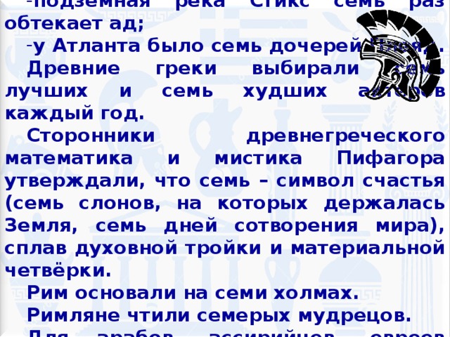 В мифах Древней Греции:  Одиссей семь лет был в плену у нимфы Калипсо; подземная река Стикс семь раз обтекает ад; у Атланта было семь дочерей Плеяд. Древние греки выбирали семь лучших и семь худших актеров каждый год. Сторонники древнегреческого математика и мистика Пифагора утверждали, что семь – символ счастья (семь слонов, на которых держалась Земля, семь дней сотворения мира), сплав духовной тройки и материальной четвёрки. Рим основали на семи холмах. Римляне чтили семерых мудрецов. Для арабов, ассирийцев, евреев число семь - клятвенное. «Крепко как семь» – клятва французов.  