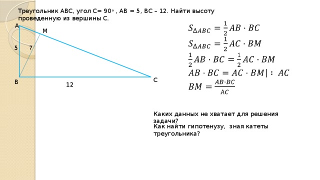 Треугольник АВС, угол С= 90 о , АВ = 5, ВС – 12. Найти высоту проведенную из вершины С.   А М 5 ? С В 12 Каких данных не хватает для решения задачи? Как найти гипотенузу, зная катеты треугольника? 