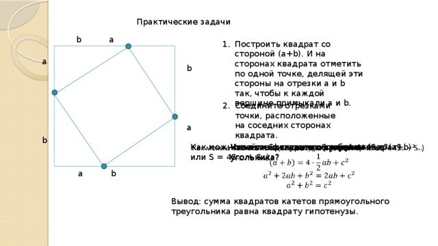 а      b b      а Практические задачи b   а Построить квадрат со стороной (a+b). И на сторонах квадрата отметить по одной точке, делящей эти стороны на отрезки а и b так, чтобы к каждой вершине примыкали а и b. Соедините отрезками точки, расположенные на соседних сторонах квадрата. Что можно сказать о треугольнике? Как можно найти S исходного квадрата (S = (a+b) 2 или S = 4S тр. + S кв )   На какие фигуры мы разбили квадрат? Что можно сказать о сторонах 4-угольника? Что можно сказать о виде 4-угольника? Что можно сказать об углах 4-угольника? а   b Вывод: сумма квадратов катетов прямоугольного треугольника равна квадрату гипотенузы. 