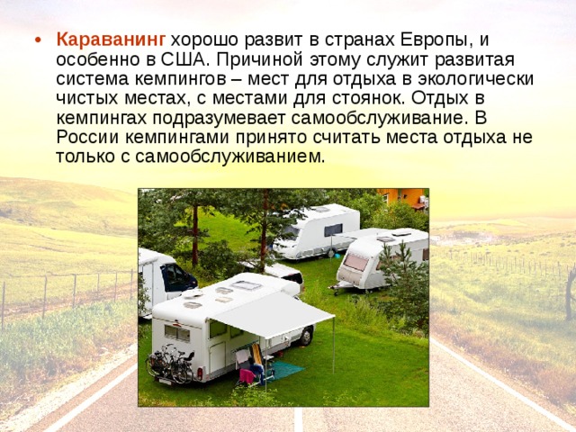 Караванинг хорошо развит в странах Европы, и особенно в США. Причиной этому служит развитая система кемпингов – мест для отдыха в экологически чистых местах, с местами для стоянок. Отдых в кемпингах подразумевает самообслуживание. В России кемпингами принято считать места отдыха не только с самообслуживанием. 