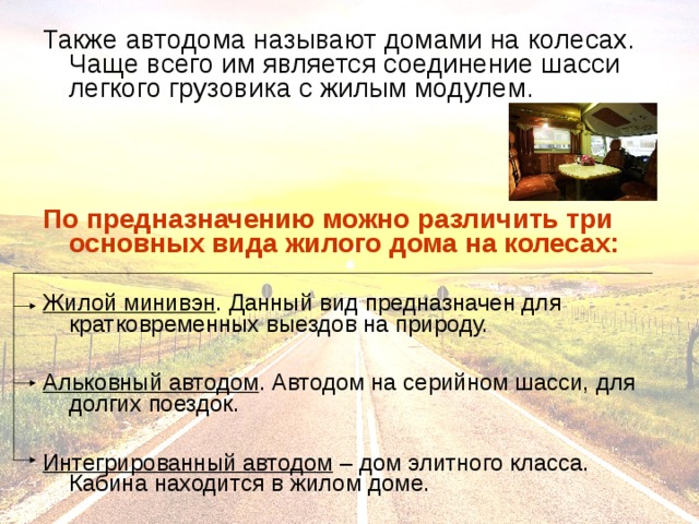 Также автодома называют домами на колесах. Чаще всего им является соединение шасси легкого грузовика с жилым модулем. По предназначению можно различить три основных вида жилого дома на колесах:  Жилой минивэн . Данный вид предназначен для кратковременных выездов на природу. Альковный автодом . Автодом на серийном шасси, для долгих поездок. Интегрированный автодом – дом элитного класса. Кабина находится в жилом доме. 