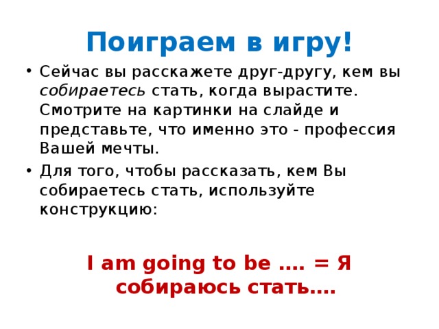 Поиграем в игру! Сейчас вы расскажете друг-другу, кем вы собираетесь стать, когда вырастите. Смотрите на картинки на слайде и представьте, что именно это - профессия Вашей мечты. Для того, чтобы рассказать, кем Вы собираетесь стать, используйте конструкцию:  I am going to be …. = Я собираюсь стать….  
