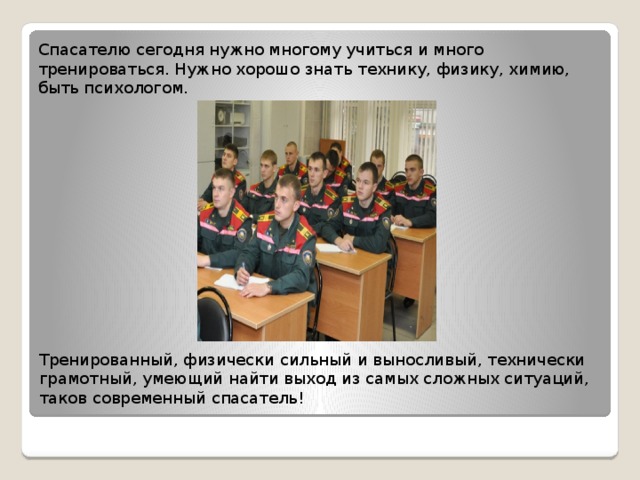 Спасателю сегодня нужно многому учиться и много тренироваться. Нужно хорошо знать технику, физику, химию, быть психологом. Тренированный, физически сильный и выносливый, технически грамотный, умеющий найти выход из самых сложных ситуаций, таков современный спасатель! 
