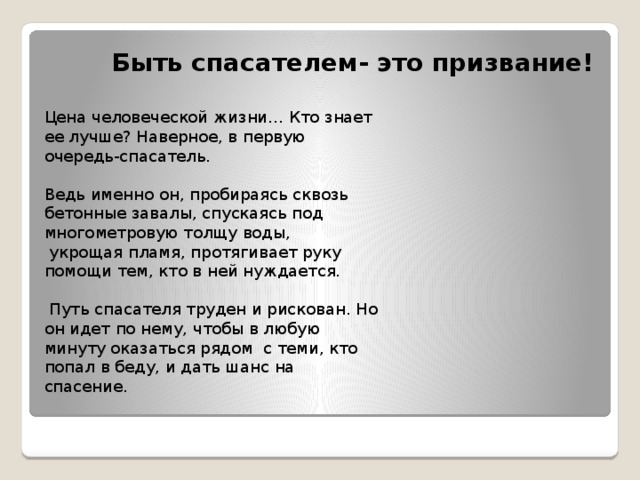 Быть спасателем- это призвание! Цена человеческой жизни… Кто знает ее лучше? Наверное, в первую очередь-спасатель. Ведь именно он, пробираясь сквозь бетонные завалы, спускаясь под многометровую толщу воды,  укрощая пламя, протягивает руку помощи тем, кто в ней нуждается.   Путь спасателя труден и рискован. Но он идет по нему, чтобы в любую минуту оказаться рядом  с теми, кто попал в беду, и дать шанс на спасение. 