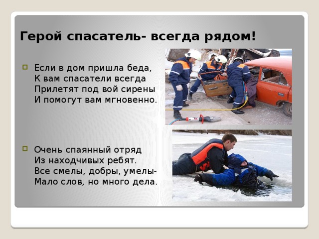 Герой спасатель- всегда рядом! Если в дом пришла беда,   К вам спасатели всегда   Прилетят под вой сирены   И помогут вам мгновенно. Очень спаянный отряд   Из находчивых ребят.   Все смелы, добры, умелы-  Мало слов, но много дела. 