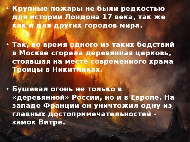 Крупные пожары не были редкостью для истории Лондона 17 века, так же как и для других городов мира.  Так, во время одного из таких бедствий в Москве сгорела деревянная церковь, стоявшая на месте современного храма Троицы в Никитниках.  Бушевал огонь не только в «деревянной» России, но и в Европе. На западе Франции он уничтожил одну из главных достопримечательностей - замок Витре. 