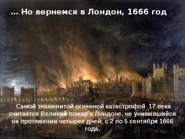 … Но вернемся в Лондон, 1666 год Самой знаменитой огненной катастрофой 17 века считается Великий пожар в Лондоне, не унимавшийся на протяжении четырех дней: с 2 по 5 сентября 1666 года. 
