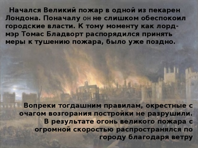 Начался Великий пожар в одной из пекарен Лондона. Поначалу он не слишком обеспокоил городские власти. К тому моменту как лорд-мэр Томас Бладворт распорядился принять меры к тушению пожара, было уже поздно. Вопреки тогдашним правилам, окрестные с очагом возгорания постройки не разрушили. В результате огонь великого пожара с огромной скоростью распространялся по городу благодаря ветру 