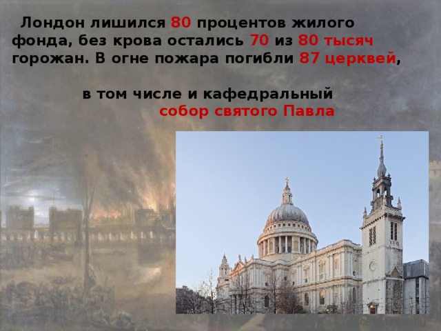 Лондон лишился 80 процентов жилого фонда, без крова остались 70 из 80 тысяч горожан. В огне пожара погибли 87 церквей ,   в том числе и кафедральный  собор святого Павла  