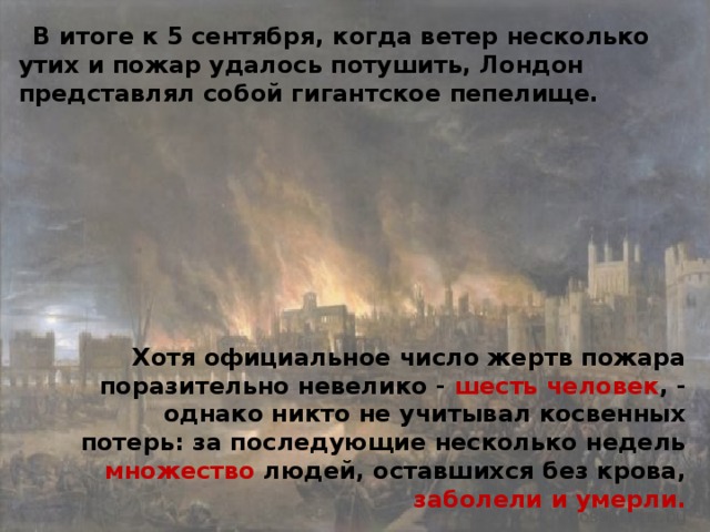 В итоге к 5 сентября, когда ветер несколько утих и пожар удалось потушить, Лондон представлял собой гигантское пепелище. Хотя официальное число жертв пожара поразительно невелико - шесть человек , - однако никто не учитывал косвенных потерь: за последующие несколько недель множество людей, оставшихся без крова, заболели и умерли. 