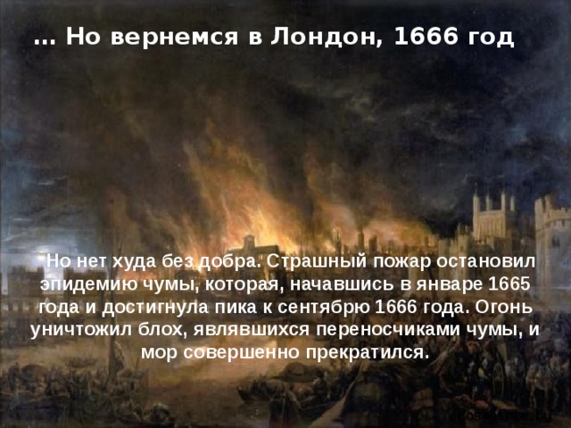 … Но вернемся в Лондон, 1666 год Но нет худа без добра. Страшный пожар остановил эпидемию чумы, которая, начавшись в январе 1665 года и достигнула пика к сентябрю 1666 года. Огонь уничтожил блох, являвшихся переносчиками чумы, и мор совершенно прекратился. 