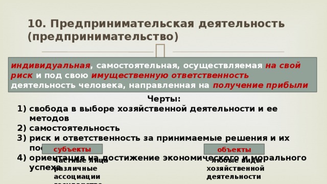 10. Предпринимательская деятельность (предпринимательство) индивидуальная , самостоятельная, осуществляемая на свой риск и под свою имущественную ответственность деятельность человека, направленная на получение прибыли Черты: свобода в выборе хозяйственной деятельности и ее методов самостоятельность риск и ответственность за принимаемые решения и их последствия ориентация на достижение экономического и морального успеха объекты субъекты частные лица различные ассоциации государство - любые виды хозяйственной деятельности 