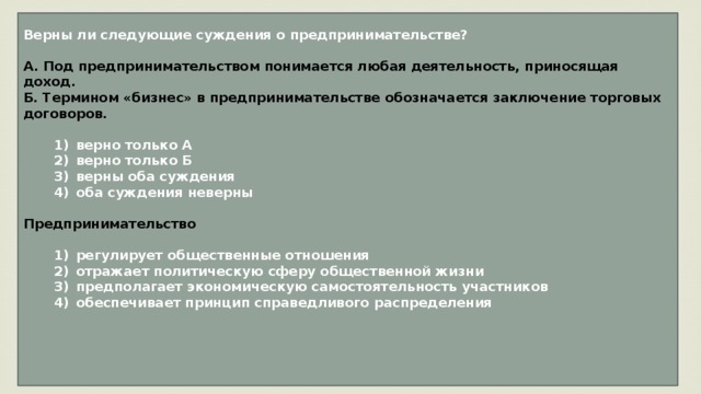 Верны ли следующие суждения о предпринимательстве?  А. Под предпринимательством понимается любая деятельность, приносящая доход. Б. Термином «бизнес» в предпринимательстве обозначается заключение торговых договоров.     1)  верно только А    2)  верно только Б    3)  верны оба суждения    4)  оба суждения неверны  Предпринимательство     1)  регулирует общественные отношения    2)  отражает политическую сферу общественной жизни    3)  предполагает экономическую самостоятельность участников    4)  обеспечивает принцип справедливого распределения     