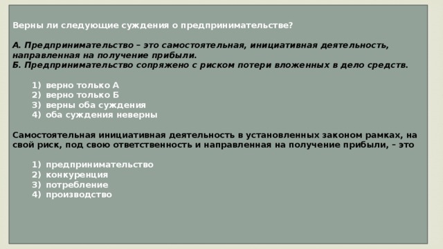 Верны ли следующие суждения о предпринимательстве?  А. Предпринимательство – это самостоятельная, инициативная деятельность, направленная на получение прибыли. Б. Предпринимательство сопряжено с риском потери вложенных в дело средств.     1)  верно только А    2)  верно только Б    3)  верны оба суждения    4)  оба суждения неверны  Самостоятельная инициативная деятельность в установленных законом рамках, на свой риск, под свою ответственность и направленная на получение прибыли, – это     1)  предпринимательство    2)  конкуренция    3)  потребление    4)  производство    