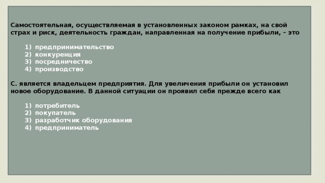 Самостоятельная, осуществляемая в установленных законом рамках, на свой страх и риск, деятельность граждан, направленная на получение прибыли, – это     1)  предпринимательство    2)  конкуренция    3)  посредничество    4)  производство  С. является владельцем предприятия. Для увеличения прибыли он установил новое оборудование. В данной ситуации он проявил себя прежде всего как     1)  потребитель    2)  покупатель    3)  разработчик оборудования    4)  предприниматель     