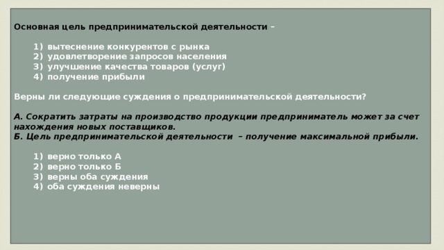 Основная цель предпринимательской деятельности –     1)  вытеснение конкурентов с рынка    2)  удовлетворение запросов населения    3)  улучшение качества товаров (услуг)    4)  получение прибыли  Верны ли следующие суждения о предпринимательской деятельности?  А. Сократить затраты на производство продукции предприниматель может за счет нахождения новых поставщиков. Б. Цель предпринимательской деятельности – получение максимальной прибыли.     1)  верно только А    2)  верно только Б    3)  верны оба суждения    4)  оба суждения неверны     