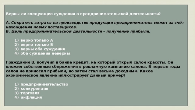 Верны ли следующие суждения о предпринимательской деятельности?  А. Сократить затраты на производство продукции предприниматель может за счёт нахождения новых поставщиков. Б. Цель предпринимательской деятельности – получение прибыли.     1)  верно только А    2)  верно только Б    3)  верны оба суждения    4)  оба суждения неверны  Гражданин В. получил в банке кредит, на который открыл салон красоты. Он вложил собственные сбережения в рекламную кампанию салона. В первые годы салон не приносил прибыли, но затем стал весьма доходным. Какое экономическое явление иллюстрирует данный пример?     1)  предпринимательство    2)  конкуренция    3)  торговля    4)  инфляция 