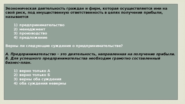Экономическая деятельность граждан и фирм, которая осуществляется ими на свой риск, под имущественную ответственность в целях получения прибыли, называется     1)  предпринимательство    2)  менеджмент    3)  производство    4)  предложение  Верны ли следующие суждения о предпринимательстве?  А. Предпринимательство – это деятельность, направленная на получение прибыли. Б. Для успешного предпринимательства необходим грамотно составленный бизнес-план.     1)  верно только А    2)  верно только Б    3)  верны оба суждения    4)  оба суждения неверны    