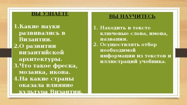 ВЫ УЗНАЕТЕ  Какие науки развивались в Византии. О развитии византийской архитектуры. Что такое фреска, мозаика, икона. На какие страны оказала влияние культура Византии.  ВЫ НАУЧИТЕСЬ  Находить в тексте ключевые слова, имена, названия. Осуществлять отбор необходимой информации из текстов и иллюстраций учебника.       
