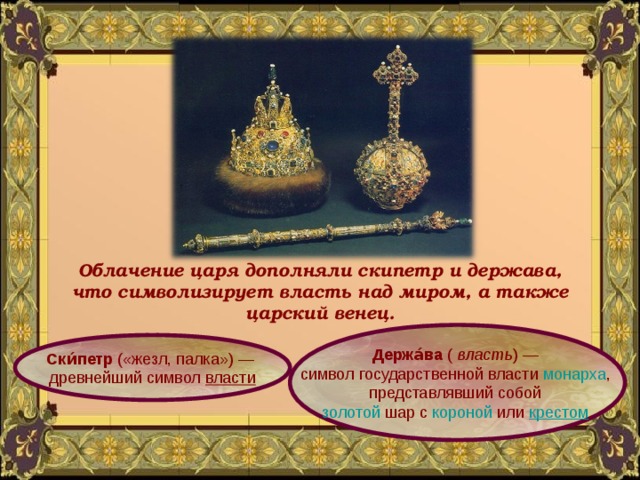 Облачение царя дополняли скипетр и держава, что символизирует власть над миром, а также царский венец. Держа́ва  (  власть ) — символ государственной власти  монарха , представлявший собой  золотой  шар с  короной  или  крестом . Ски́петр  («жезл, палка») — древнейший символ  власти 