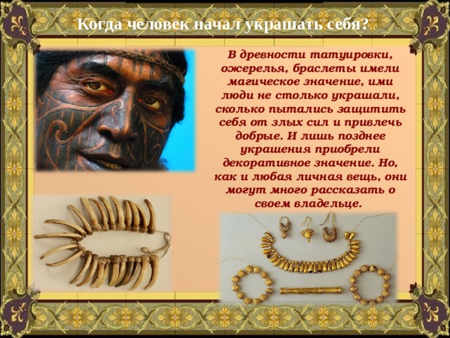 Когда человек начал украшать себя? В древности татуировки, ожерелья, браслеты имели магическое значение, ими люди не столько украшали, сколько пытались защитить себя от злых сил и привлечь добрые. И лишь позднее украшения приобрели декоративное значение. Но, как и любая личная вещь, они могут много рассказать о своем владельце. 