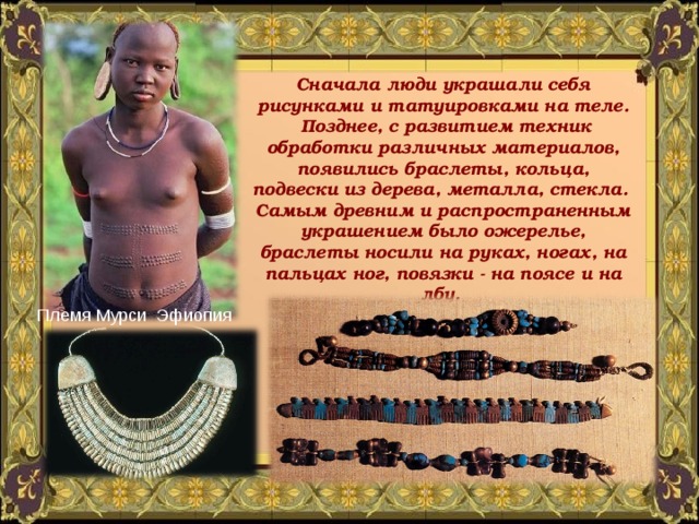 Сначала люди украшали себя рисунками и татуировками на теле.  Позднее, с развитием техник обработки различных материалов, появились браслеты, кольца, подвески из дерева, металла, стекла. Самым древним и распространенным украшением было ожерелье, браслеты носили на руках, ногах, на пальцах ног, повязки - на поясе и на лбу. Племя Мурси Эфиопия 