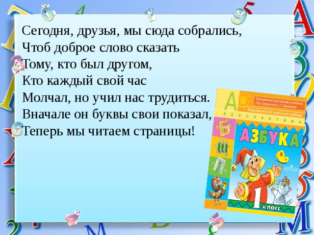 Сегодня, друзья, мы сюда собрались, Чтоб доброе слово сказать Тому, кто был другом, Кто каждый свой час Молчал, но учил нас трудиться. Вначале он буквы свои показал, Теперь мы читаем страницы! 