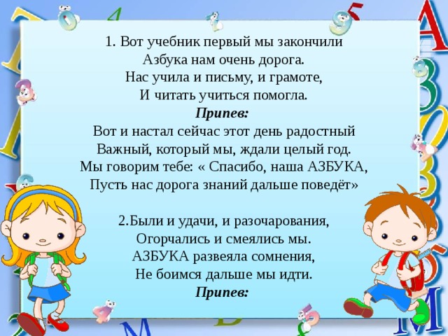 1. Вот учебник первый мы закончили Азбука нам очень дорога. Нас учила и письму, и грамоте, И читать учиться помогла. Припев: Вот и настал сейчас этот день радостный Важный, который мы, ждали целый год. Мы говорим тебе: « Спасибо, наша АЗБУКА, Пусть нас дорога знаний дальше поведёт» 2.Были и удачи, и разочарования, Огорчались и смеялись мы. АЗБУКА развеяла сомнения, Не боимся дальше мы идти. Припев: 