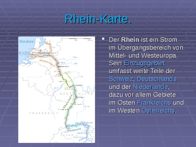 Rhein-Karte. Der Rhein ist ein Strom im Übergangsbereich von Mittel- und Westeuropa . Sein Einzugsgebiet umfasst weite Teile der Schweiz , Deutschlands und der Niederlande , dazu vor allem Gebiete im Osten Frankreichs und im Westen Österreichs . 