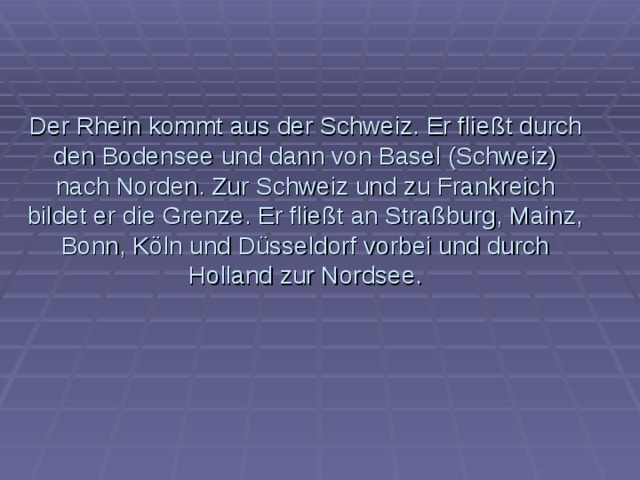 Der Rhein kommt aus der Schweiz. Er flie ßt durch den Bodensee und dann von Basel (Schweiz) nach Norden. Zur Schweiz und zu Frankreich bildet er die Grenze. Er fließt an Straßburg, Mainz, Bonn, Köln und Düsseldorf vorbei und durch Holland zur Nordsee. 