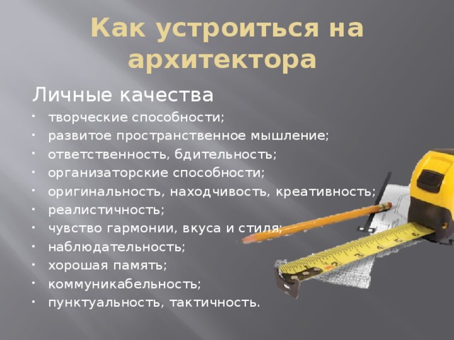 Как устроиться на архитектора Личные качества творческие способности; развитое пространственное мышление; ответственность, бдительность; организаторские способности; оригинальность, находчивость, креативность; реалистичность; чувство гармонии, вкуса и стиля; наблюдательность; хорошая память; коммуникабельность; пунктуальность, тактичность. 
