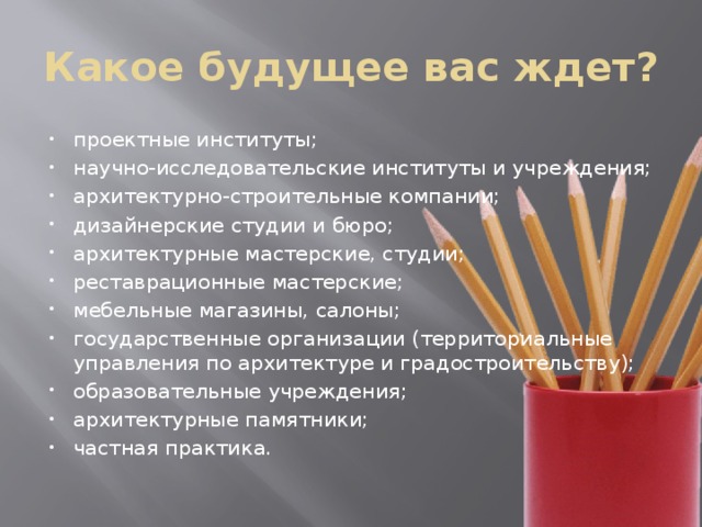 Какое будущее вас ждет? проектные институты; научно-исследовательские институты и учреждения; архитектурно-строительные компании; дизайнерские студии и бюро; архитектурные мастерские, студии; реставрационные мастерские; мебельные магазины, салоны; государственные организации (территориальные управления по архитектуре и градостроительству); образовательные учреждения; архитектурные памятники; частная практика. 