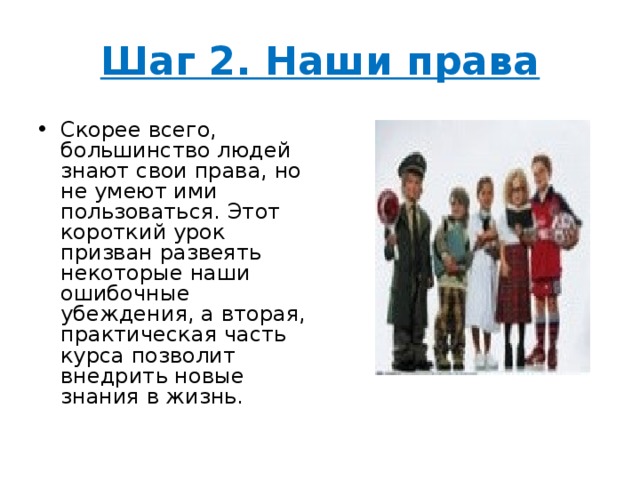 Шаг 2. Наши права Скорее всего, большинство людей знают свои права, но не умеют ими пользоваться. Этот короткий урок призван развеять некоторые наши ошибочные убеждения, а вторая, практическая часть курса позволит внедрить новые знания в жизнь. 