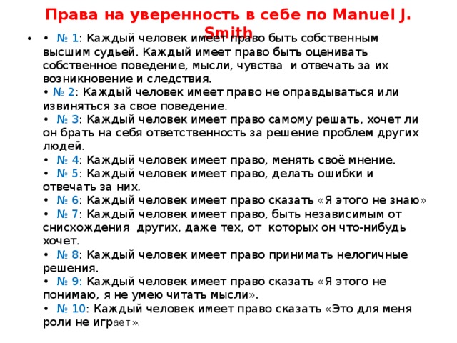 Права на уверенность в себе по Manuel J. Smith • № 1 : Каждый человек имеет право быть собственным высшим судьей. Каждый имеет право быть оценивать собственное поведение, мысли, чувства  и отвечать за их возникновение и следствия.  • № 2 : Каждый человек имеет право не оправдываться или извиняться за свое поведение.  • № 3 : Каждый человек имеет право самому решать, хочет ли он брать на себя ответственность за решение проблем других людей.  • № 4 : Каждый человек имеет право, менять своё мнение.  • № 5 : Каждый человек имеет право, делать ошибки и отвечать за них.  • № 6 : Каждый человек имеет право сказать «Я этого не знаю»  • № 7 : Каждый человек имеет право, быть независимым от снисхождения  других, даже тех, от  которых он что-нибудь хочет.  •  № 8 : Каждый человек имеет право принимать нелогичные решения.  • № 9: Каждый человек имеет право сказать «Я этого не понимаю, я не умею читать мысли».  • № 10 : Каждый человек имеет право сказать «Это для меня роли не игр ает». 