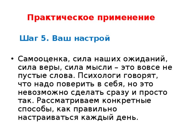 Практическое применение     Шаг 5. Ваш настрой   Самооценка, сила наших ожиданий, сила веры, сила мысли – это вовсе не пустые слова. Психологи говорят, что надо поверить в себя, но это невозможно сделать сразу и просто так. Рассматриваем конкретные способы, как правильно настраиваться каждый день.  
