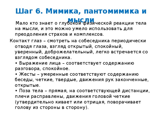 Шаг 6. Мимика, пантомимика и мысли  Мало кто знает о глубокой физической реакции тела на мысли, и это можно умело использовать для преодоления страхов и комплексов. Контакт глаз – смотреть на собеседника периодически отводя глаза, взгляд открытый, спокойный, уверенный, доброжелательный, легко встречается со взглядом собеседника.  • Выражение лица – соответствует содержанию разговора, спокойное.  • Жесты – умеренные соответствуют содержанию беседы, четкие, твердые, движения рук законченные, открытые.  • Поза тела – прямая, на соответствующей дистанции, плечи расправлены, движения головой четкие (утвердительно кивает или отрицая, поворачивает голову из стороны в сторону).    
